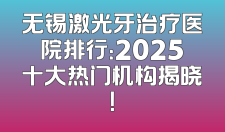 无锡激光牙治疗医院排行：2025十大热门机构揭晓！