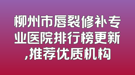 柳州市唇裂修补专业医院排行榜更新，推荐优质机构