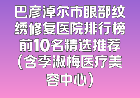 巴彦淖尔市眼部纹绣修复医院排行榜前10名精选推荐（含李淑梅医疗美容中心）