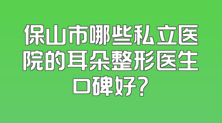 保山市哪些私立医院的耳朵整形医生口碑好？