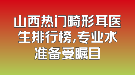 山西热门畸形耳医生排行榜，专业水准备受瞩目