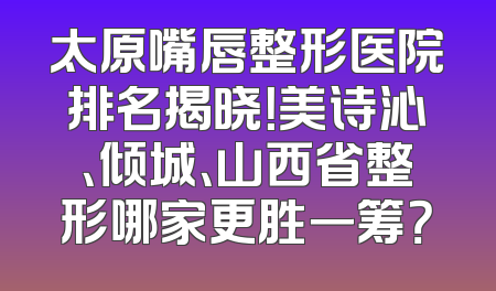 太原嘴唇整形医院排名揭晓！美诗沁、倾城、山西省整形哪家更胜一筹？