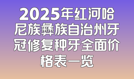 2025年红河哈尼族彝族自治州牙冠修复种牙全面价格表一览
