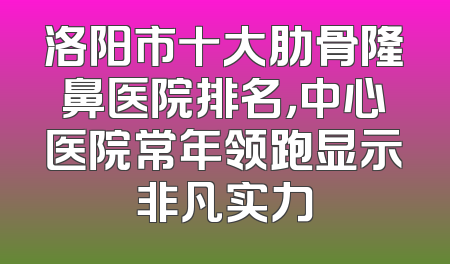 洛阳市十大肋骨隆鼻医院排名，中心医院常年领跑显示非凡实力