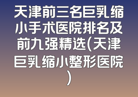 天津前三名巨乳缩小手术医院排名及前九强精选（天津巨乳缩小整形医院）