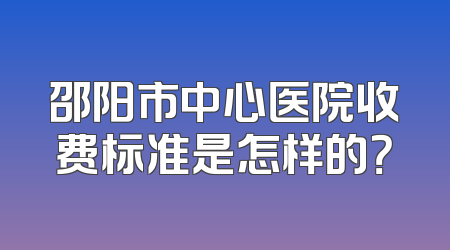 邵阳市中心医院收费标准是怎样的？