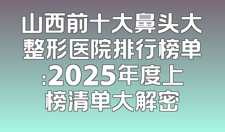 山西前十大鼻头大整形医院排行榜单：2025年度上榜清单大解密