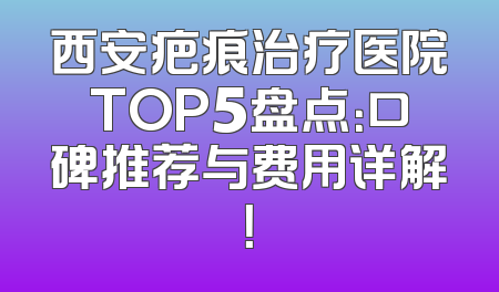 西安疤痕治疗医院TOP5盘点：口碑推荐与费用详解！
