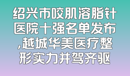 绍兴市咬肌溶脂针医院十强名单发布，越城华美医疗整形实力并驾齐驱