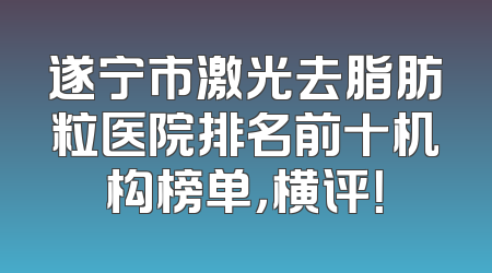 遂宁市激光去脂肪粒医院排名前十机构榜单，横评！