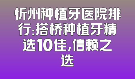 忻州种植牙医院排行：搭桥种植牙精选10佳，信赖之选