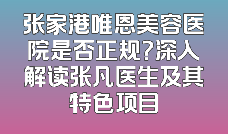 张家港唯恩美容医院是否正规？深入解读张凡医生及其特色项目