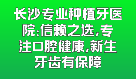 长沙专业种植牙医院：信赖之选，专注口腔健康，新生牙齿有保障