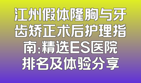 江州假体隆胸与牙齿矫正术后护理指南：精选ES医院排名及体验分享