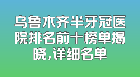乌鲁木齐半牙冠医院排名前十榜单揭晓，详细名单