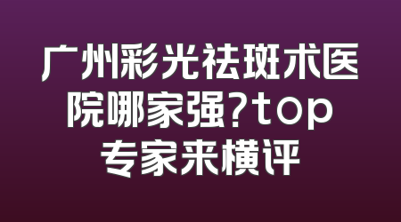 广州彩光祛斑术医院哪家强？top专家来横评
