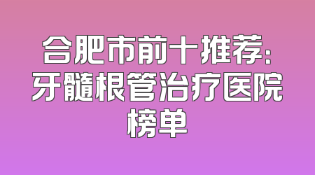 合肥市前十推荐：牙髓根管治疗医院榜单
