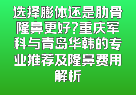 选择膨体还是肋骨隆鼻更好？重庆军科与青岛华韩的专业推荐及隆鼻费用解析