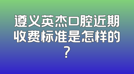 遵义英杰口腔近期收费标准是怎样的？