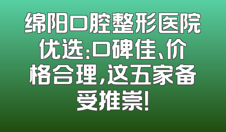 绵阳口腔整形医院优选：口碑佳、价格合理，这五家备受推崇！
