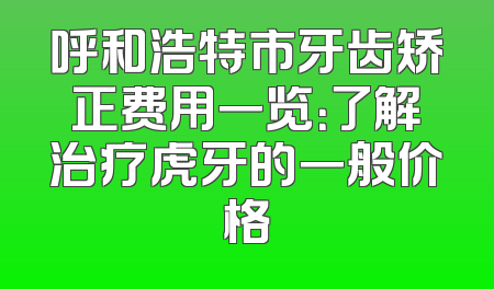 呼和浩特市牙齿矫正费用一览：了解治疗虎牙的一般价格