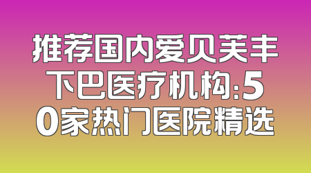 推荐国内爱贝芙丰下巴医疗机构：50家热门医院精选