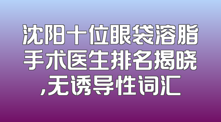 沈阳十位眼袋溶脂手术医生排名揭晓，无诱导性词汇