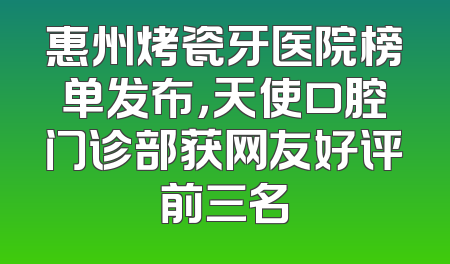 惠州烤瓷牙医院榜单发布，天使口腔门诊部获网友好评前三名