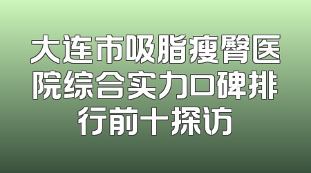 大连市吸脂瘦臀医院综合实力口碑排行前十探访