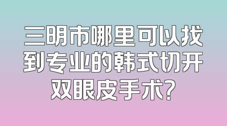 三明市哪里可以找到专业的韩式切开双眼皮手术？