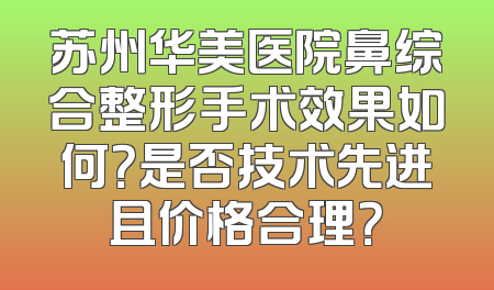 苏州华美医院鼻综合整形手术效果如何？是否技术先进且价格合理？