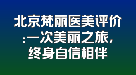 北京梵丽医美评价：一次美丽之旅，终身自信相伴
