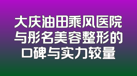 大庆油田乘风医院与彤名美容整形的口碑与实力较量