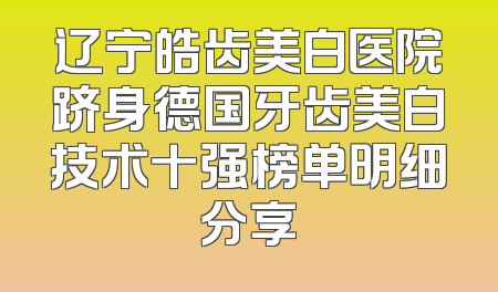 辽宁皓齿美白医院跻身德国牙齿美白技术十强榜单明细分享