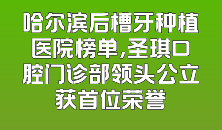 哈尔滨后槽牙种植医院榜单，圣琪口腔门诊部领头公立获首位荣誉