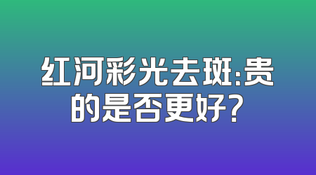 红河彩光去斑：贵的是否更好？