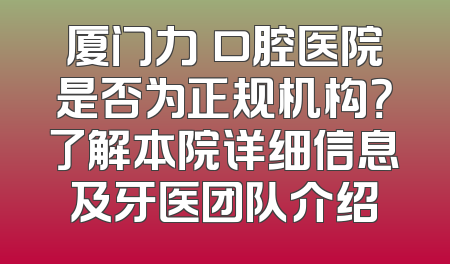 厦门力锜口腔医院是否为正规机构？了解本院详细信息及牙医团队介绍