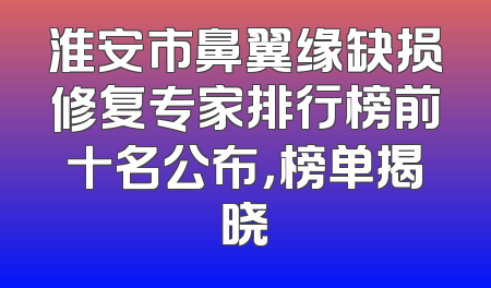 淮安市鼻翼缘缺损修复专家排行榜前十名公布，榜单揭晓