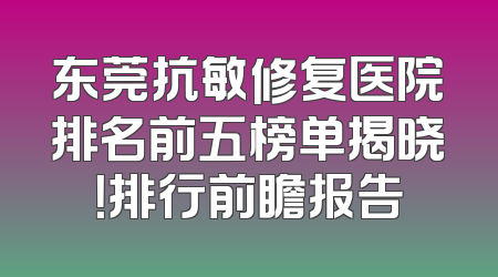 东莞抗敏修复医院排名前五榜单揭晓！排行前瞻报告