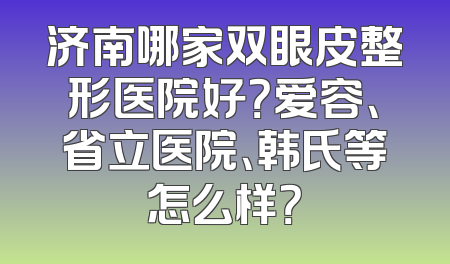 济南哪家双眼皮整形医院好？爱容、省立医院、韩氏等怎么样？