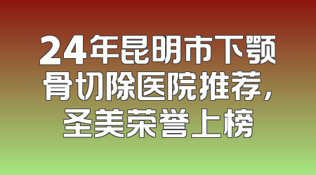 24年昆明市下颚骨切除医院推荐，圣美荣誉上榜