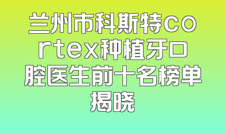 兰州市科斯特cortex种植牙口腔医生前十名榜单揭晓