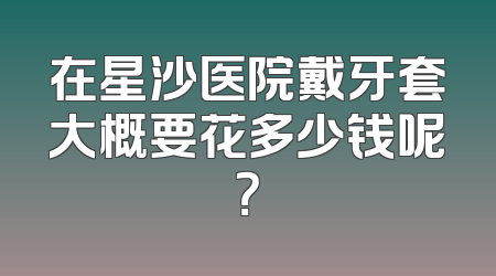 在星沙医院戴牙套大概要花多少钱呢？