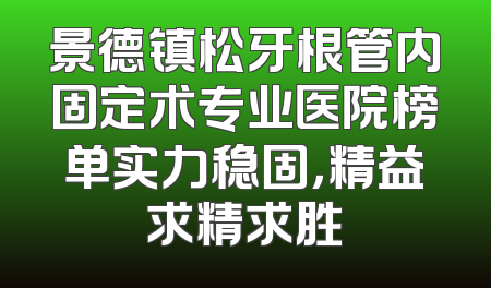 景德镇松牙根管内固定术专业医院榜单实力稳固，精益求精求胜