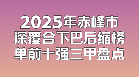 2025年赤峰市深覆合下巴后缩榜单前十强三甲盘点