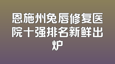 恩施州兔唇修复医院十强排名新鲜出炉