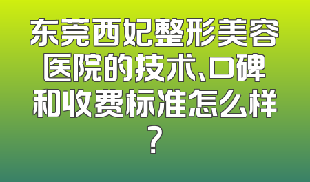 东莞西妃整形美容医院的技术、口碑和收费标准怎么样？