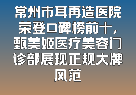 常州市耳再造医院荣登口碑榜前十，甄美姬医疗美容门诊部展现正规大牌风范