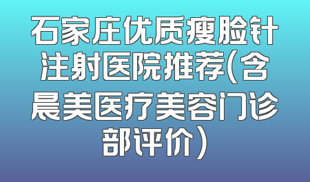 石家庄优质瘦脸针注射医院推荐（含晨美医疗美容门诊部评价）