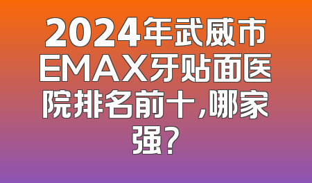 2024年武威市EMAX牙贴面医院排名前十，哪家强？